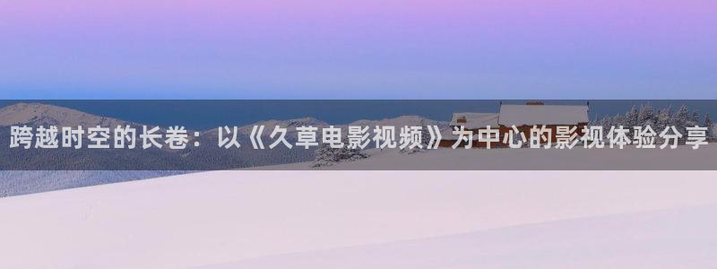 飘零免费电影：跨越时空的长卷：以《久草电影视频》为中心的影视体验分享